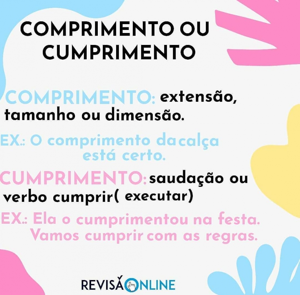 Comprimento: extensão, tamanho ou dimensão: O COMPRIMENTO da calça está certo
Cumprimento: saudação ou verbo “cumprir” (executar): Ela o CUMPRIMENTOU na festa. Vamos CUMPRIR com as regras.
