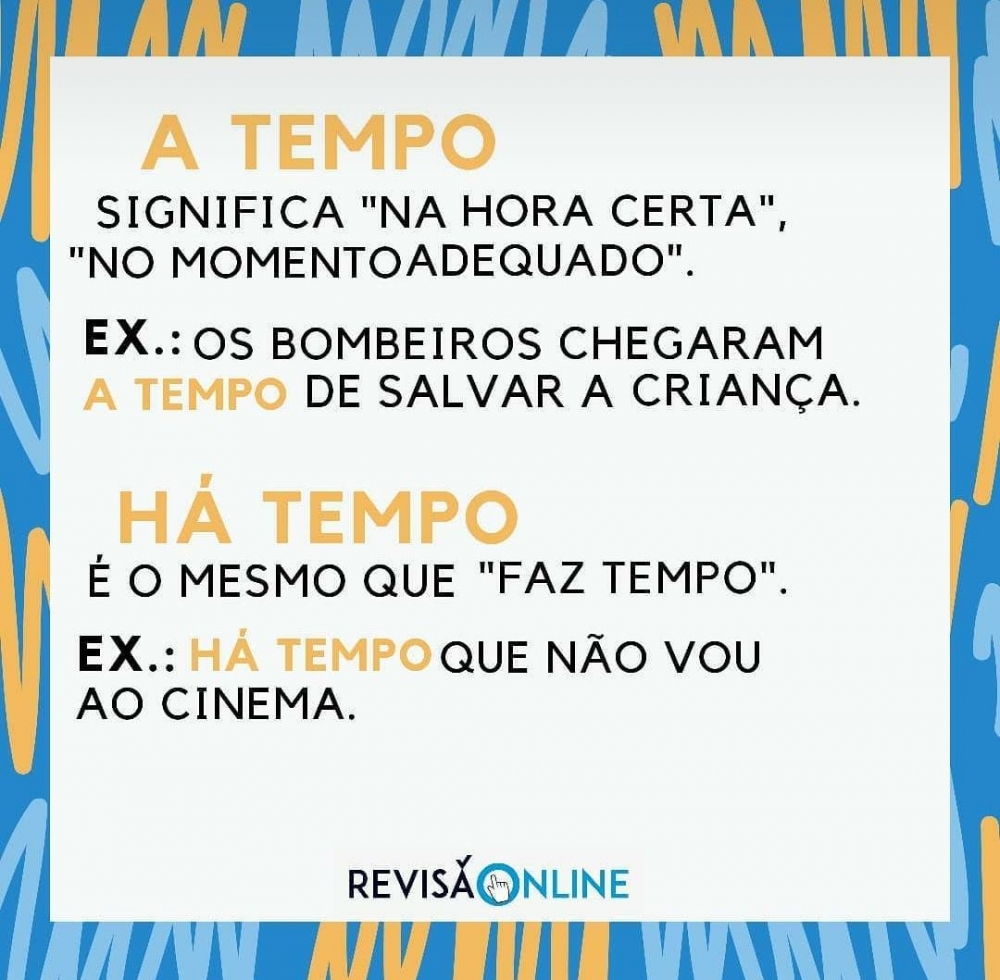 A tempo: significa “na hora certa”, “no momento adequado”= Os bombeiros chegaram A TEMPO de salvar a criança
Há tempo: é o mesmo que “faz tempo”= HÁ TEMPO que não vou ao cinema
