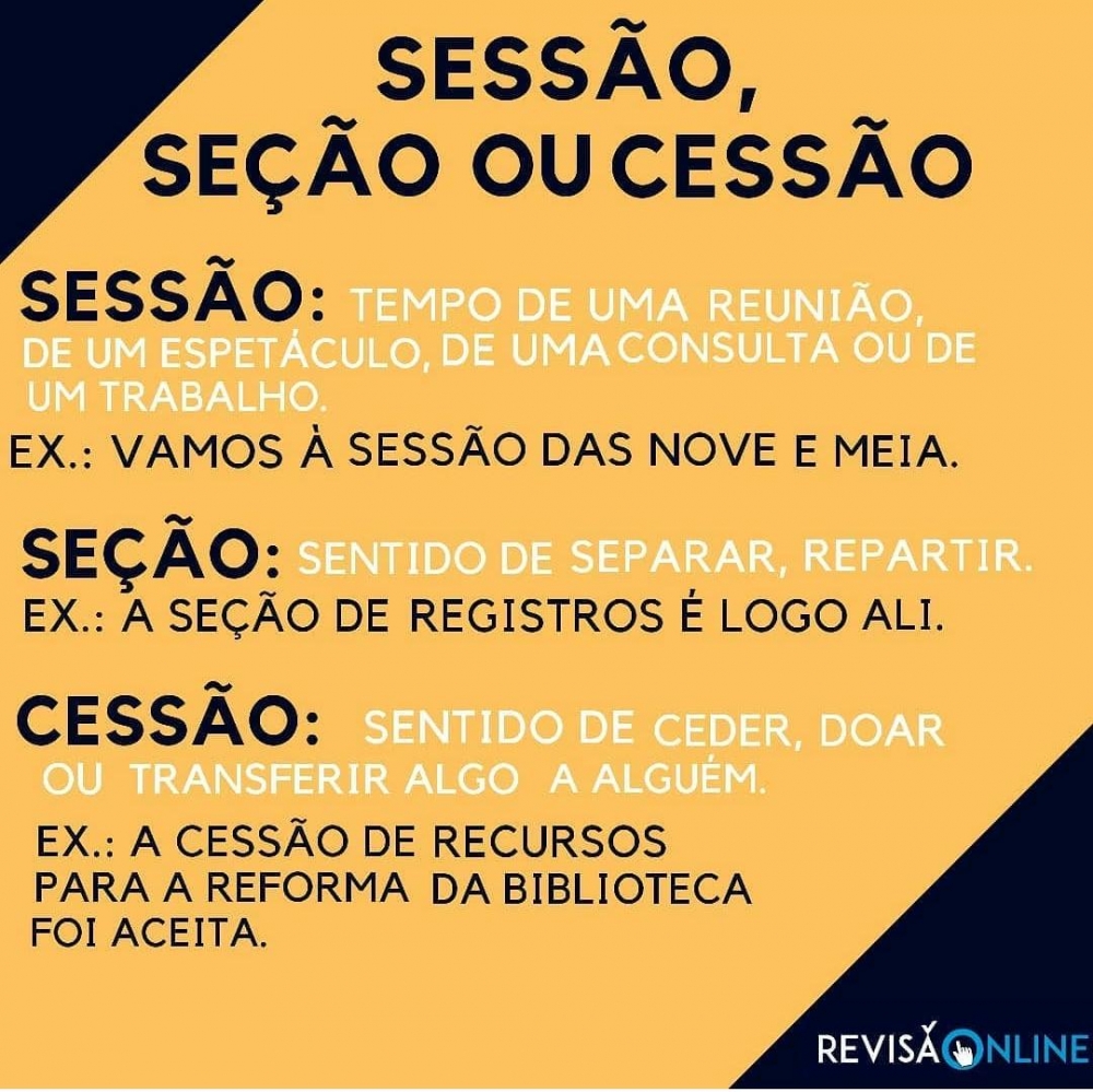 Sessão: Tempo de uma reunião, de um espetáculo, de uma consulta ou de um trabalho. Ex: Vamos à SESSÃO das nove e meia.
Seção: Sentido de separar, repartir. Ex: A SEÇÃO de registros é logo ali
Cessão: Sentido de ceder, doar ou transferir algo a alguém. Ex: A CESSÃO de 
recursos para a reforma da biblioteca foi aceita
