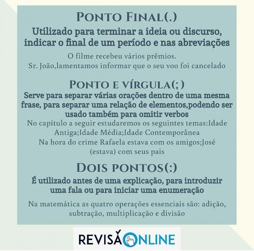 Ponto Final(.): utilizado para terminar a ideia ou discurso, indicar o final de um período e nas abreviações= O filme recebeu vários prêmios./ Sr. João, lamentamos informar que o seu voo foi cancelado
Ponto e Vírgula(;): serve para separar várias orações dentro de uma mesma frase, para separar uma relação de elementos, podendo ser usado também para omitir verbos= No capítulo a seguir estudaremos os seguintes temas: Idade Antiga; Idade Média; Idade Contemporânea./ Na hora do crime Rafaela estava com os amigos; José (estava) com seus pais.
Dois Pontos (:):é utilizado antes de uma explicação, para introduzir uma fala ou para iniciar uma enumeração= Na matemática as quatro operações essenciais são: adição, subtração, multiplicação e divisão.
