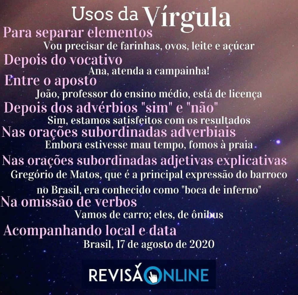 Para separar elementos: Vou precisar de farinha, ovos, leite e açúcar.
Depois do vocativo: Ana, atenda a campainha.
Entre o aposto: João, professor do ensino médio, está de licença
Depois dos advérbios “sim” e “não”: Sim, estamos satisfeitos com os resultados
Nas orações subordinadas adverbiais: Embora estivesse mau tempo, fomos à praia
Nas orações subordinadas adverbiais adjetivas explicativas: Gregório de Matos, que é a principal expressão do barroco no Brasil, era conhecido como “boca de inferno”
Na omissão de verbos: Vamos de carro; eles, de ônibus
Acompanhando local e data: Brasil, 17 de agosto de 2020
 
