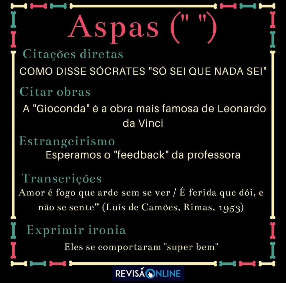 Aspas(‘“ ”):
Citação direta: Como disse Sócrates “Só sei que nada sei”
Citar obras: A “Gioconda” é a obra mais famosa de Leonardo da Vinci
Estrangeirismo: Esperamos o “feedback” da professora
Transcrições: “Amor é fogo que arde sem se ver/ É ferida que dói e não se sente (Luís de Camões, Rimas, 1953)”.
Exprimir ironia: Eles se comportaram “super bem”
