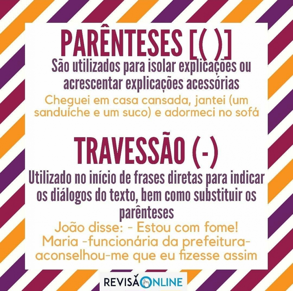Parênteses[()]:
São utilizados para isolar explicações ou acrescentar explicações acessórias=Cheguei em casa cansada, jantei (um sanduíche e um suco) e adormeci no sofá
Travessão(-):
Utilizado no início de frases diretas para indicar os diálogos do texto, bem como substituir os parênteses= João disse: -Estou com fome!/ Maria- funcionária da prefeitura- aconselhou-me que eu fizesse assim.
