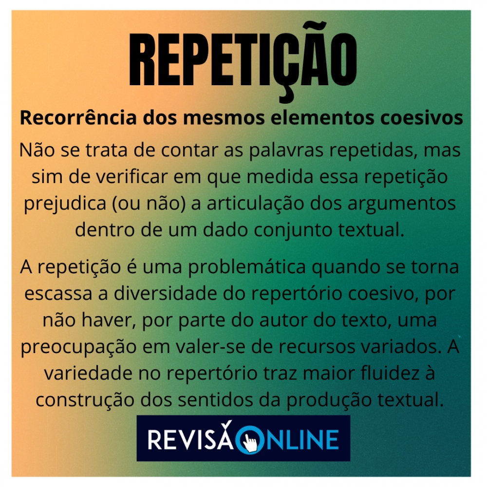  Recorrência dos mesmos elementos coesivos
Não se trata de contar as palavras repetidas, mas sim de verificar em que medida essa repetição prejudica (ou não) a articulação dos argumentos dentro de um dado conjunto textual.
A repetição é uma problemática quando se torna escassa a diversidade do repertório coesivo, por não haver, por parte do autor do texto, uma preocupação em valer-se de recursos variados. A variedade no repertório traz maior fluidez à construção dos sentidos da produção textual.
