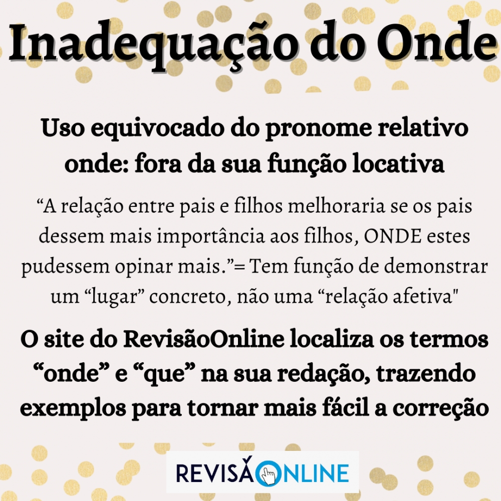 Uso equivocado do pronome relativo onde: fora da sua função locativa
“A relação entre pais e filhos melhoraria se os pais dessem mais importância aos filhos, onde estes pudessem opinar mais.”= Tem função de demonstrar um “lugar” concreto, não uma “relação afetiva"
O site do RevisãoOnline localiza os termos “onde” e “que” na sua redação, trazendo exemplos para tornar mais fácil a correção 
