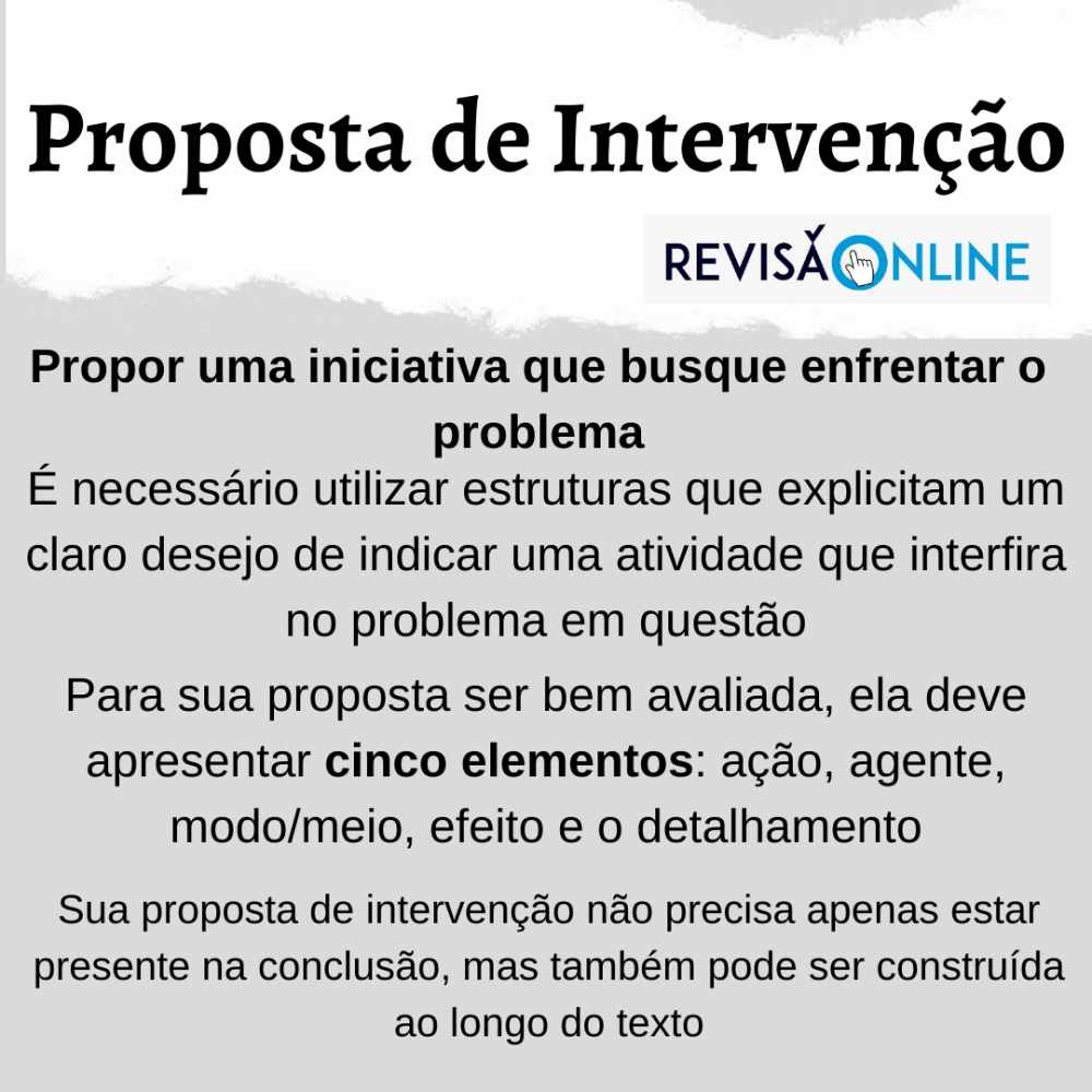 Propor uma iniciativa que busque enfrentar o problema
É necessário utilizar estruturas que explicitam um claro desejo de indicar uma atividade que interfira no problema em questão
Para sua proposta ser bem avaliada, ela deve apresentar cinco elementos: ação, agente, modo/meio, efeito e o detalhamento
Sua proposta de intervenção não precisa apenas estar presente na conclusão, mas também pode ser construída ao longo do texto

