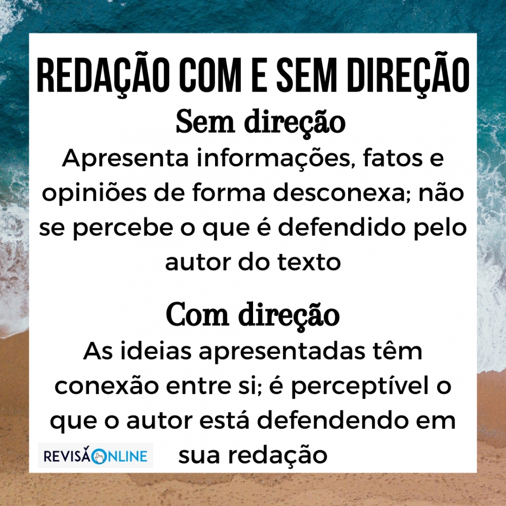 Sem direção: apresenta informações, fatos e opiniões de forma desconexa = é um aglomerado de palavras, frases ou ideias que não se articulam entre si (não é perceptível sequer uma direção) em defesa de um ponto de vista –  ainda não é possível identificar o que está sendo defendido pelo participante em seu texto.


Com direção: redação que já apresenta informações, fatos e opiniões articulados, isto é, as ideias apresentadas têm conexão entre si, e é possível perceber uma direção única em defesa de um ponto de vista – ou seja, é possível identificar o que está sendo defendido pelo participante em seu texto.