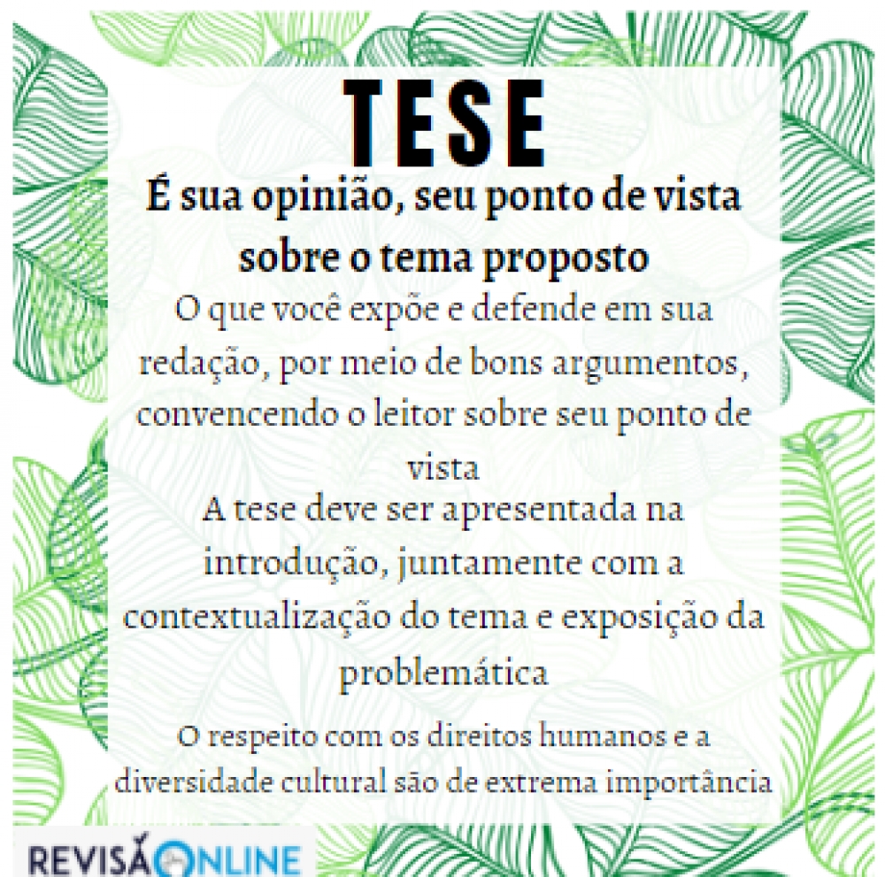 É sua opinião, seu ponto de vista sobre o tema proposto
O que você expõe e defende em sua redação, por meio de bons argumentos, convencendo o leitor sobre seu ponto de vista
A tese deve ser apresentada na introdução, juntamente com a contextualização do tema e exposição da problemática
O respeito com os direitos humanos e a diversidade cultural são de extrema importância




