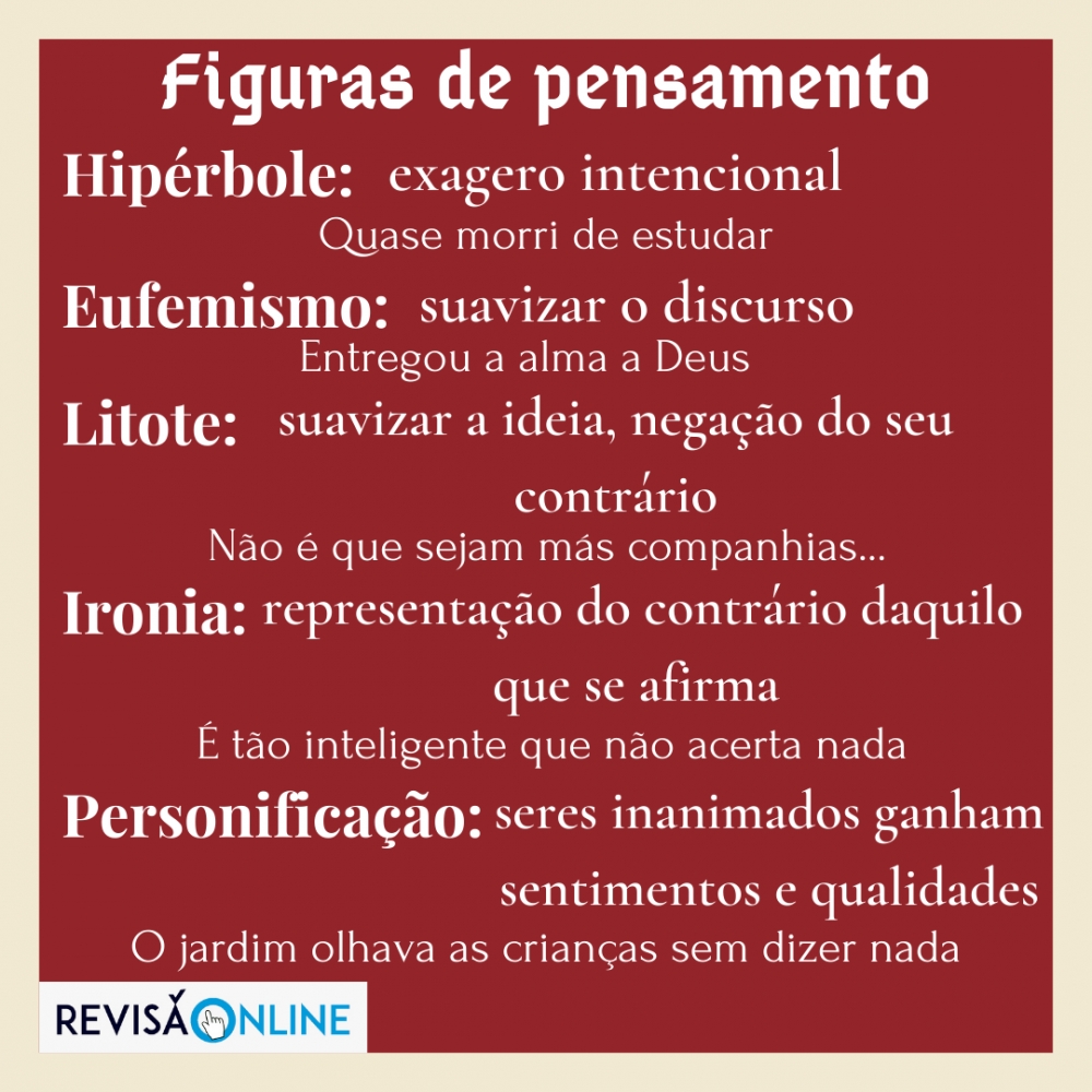 Hipérbole: exagero intencional: Quase morri de estudar
Eufemismo: suavizar o discurso: Entregou a alma a Deus
Litote: suavizar a ideia, negação do seu contrário: Não é que sejam más companhias… 
Ironia: representação do contrário daquilo que se afirma: É tão inteligente que não acerta nada
Personificação:seres inanimados ganham sentimentos e qualidades: O jardim olhava as crianças sem dizer nada
