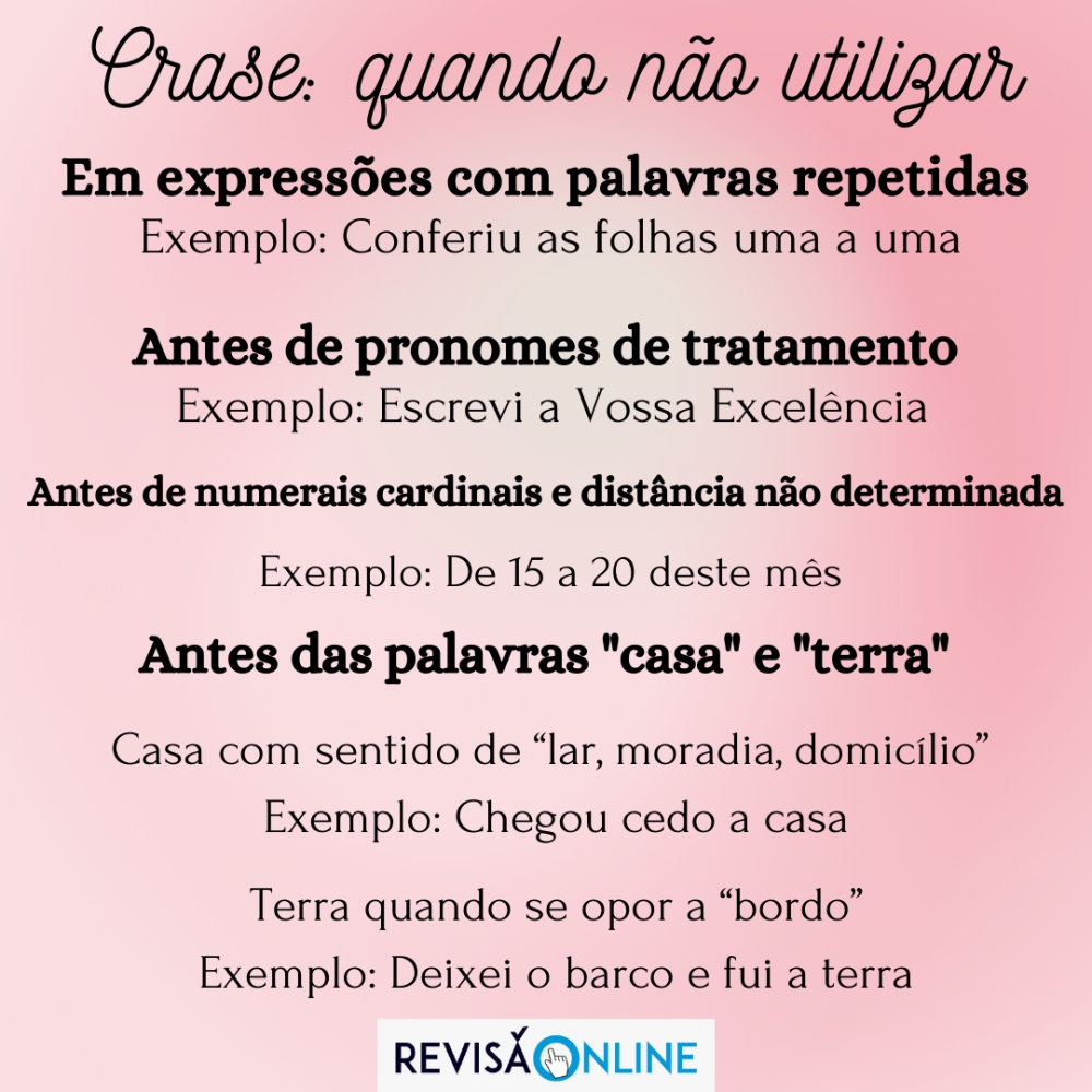 Em expressões com palavras repetidas Ex: Conferiu as folhas uma a uma
Antes de pronomes de tratamento Ex: Escrevi a Vossa Excelência
Antes de numerais cardinais e distância não determinada Ex: De 15 a 20 deste mês
Antes das palavras Casa e Terra 
Casa com sentido de “lar, moradia, domicílio”  Ex: Chegou cedo a casa
 Terra quando se opor a “bordo”   Ex: Deixei o barco e fui a terra
