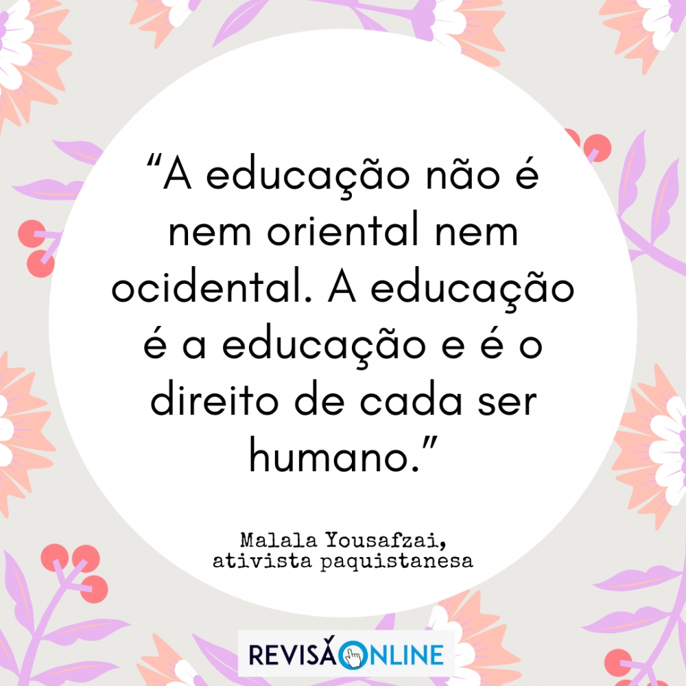 “A educação não é nem oriental nem ocidental. A educação é a educação e é o direito de cada ser humano.” (Malala Yousafzai, ativista paquistanesa)